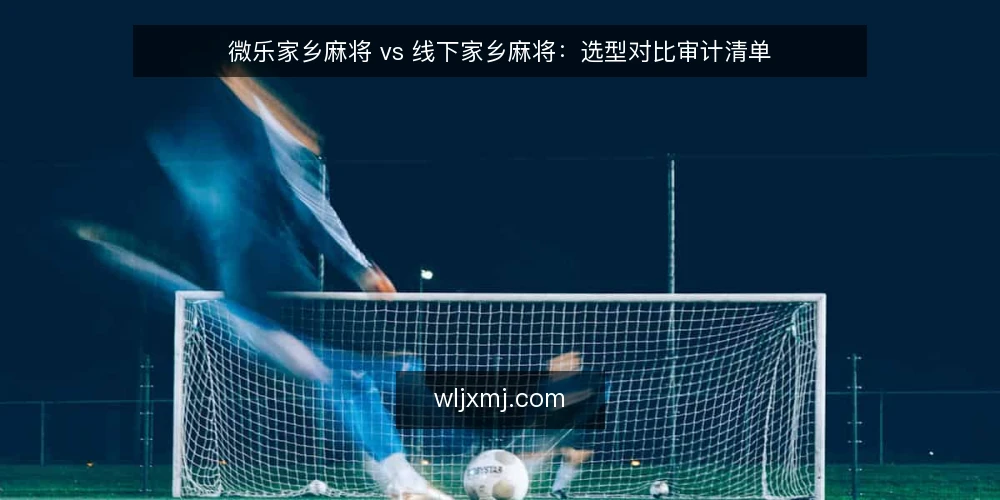 微乐家乡麻将 vs 线下家乡麻将:选型对比审计清单 — 为什么现在要审计你的麻将场景 配图