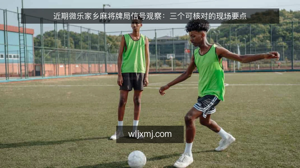近期微乐家乡麻将牌局信号观察：三个可核对的现场要点