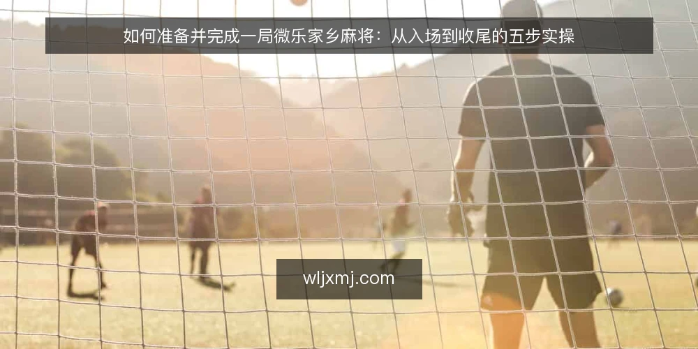 如何准备并完成一局微乐家乡麻将：从入场到收尾的五步实操 — 第一步：开局前的准备与规则确认 配图