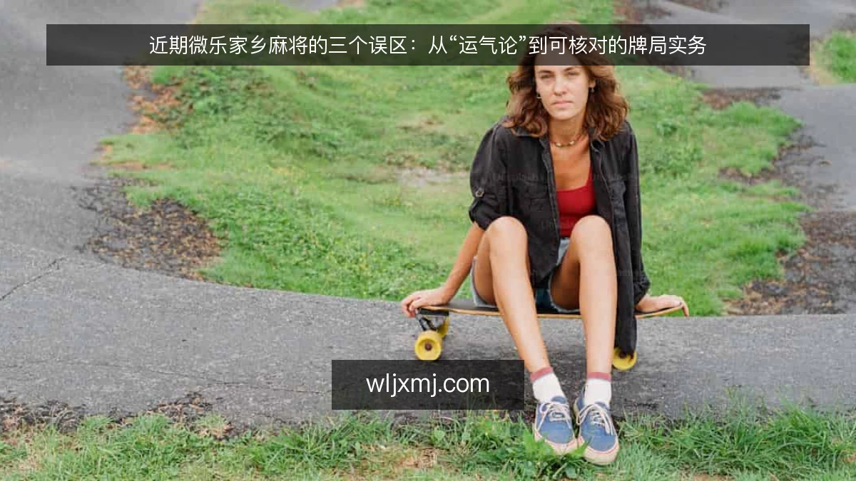 近期微乐家乡麻将的三个误区:从“运气论”到可核对的牌局实务
